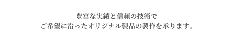 豊富な実績と信頼の技術でご希望に沿ったオリジナル製品を承ります。