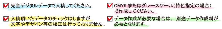 完全デジタルデータで入稿してください。
CMYKまたはグレースケール（特色指定の場合）で作成してください。
入稿いただいたデータのチェックはしますが文字やデザインなどの校正は行っておりません。
データ作成が必要な場合は、別途データ作成料が必要となります。