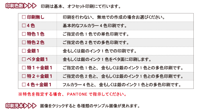 
□ 印刷無し　　印刷を行わない、無地での作成の場合お選びください。
□ 4色　　基本的なフルカラー4色印刷です。
□ 特色１色　　ご指定の色1色での単色印刷です。
□ 特色２色　　ご指定の色2色での多色印刷です。
□ 金銀１　　金もしくは銀のインク1色での印刷です。
□ ベタ金銀１　　金もしくは銀のインク1色をベタ面に印刷します。
□ 特１＋金銀１　　ご指定の色1色と、金もしくは銀のインク1色との多色印刷です。
□ 特２＋金銀１　　ご指定の色2色と、金もしくは銀のインク1色との多色印刷です。
□ 4色＋金銀１　　フルカラー4色と、金もしくは銀のインク1色との多色印刷です。
