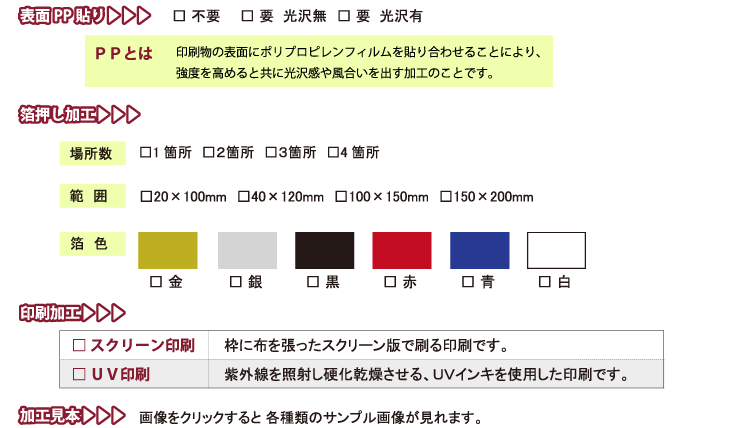 
表面PP貼り　　　□ 不要　　□ 要  光沢無　□ 要  光沢有
ＰＰとは　　　印刷物の表面にポリプロピレンフィルムを貼り合わせることにより、
強度を高めると共に光沢感や風合いを出す加工のことです。
箔押し加工　　　場所数 □1箇所　□２箇所　□３箇所　□4箇所
範囲　　　□20×100mm　□40×120mm　□100×150mm　□150×200mm
箔色　　　□ 金　□ 銀　□ 黒　□ 赤　□ 青　□ 白

印刷加工
□ スクリーン印刷　　　枠に布を張ったスクリーン版で刷る印刷です。
□ ＵＶ印刷　　　紫外線を照射し硬化乾燥させる、ＵＶインキを使用した印刷です。
加工見本
画像をクリックすると 各種類のサンプル画像が見れます。
