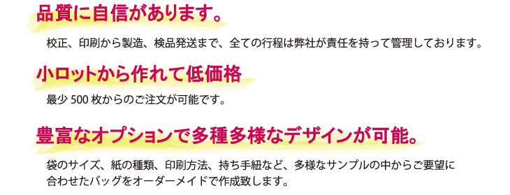 谷口松雄堂だからできる紙バッグの特徴

・品質に自信があります。
　全ての行程は、弊社が責任を持って管理しております。

・小ロットから作れて低価格
　最少500枚からのご注文が可能です。

・豊富なオプションで多種多様なデザインが可能。
　袋のサイズ、紙の種類、印刷方法、持ち手紐など、ご要望に合わせたバッグをオーダーメイドできます。
