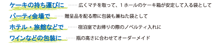 
ケーキの持ち運びに　…… 広くマチを取って、1ホールのケーキ箱が安定して入る袋として
パーティ会場で　…… 贈呈品を配る際に包装も兼ねた袋として
ホテル・旅館などで　…… 宿泊室でお帰りの際のノベルティ入れに
ワインなどの包装に　…… 瓶の高さに合わせてオーダーメイド
