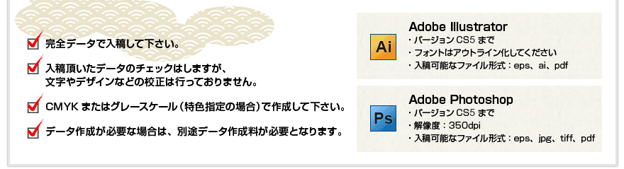 完全データで入稿して下さい。
入稿頂いたデータのチェックはしますが、文字やデザインなどの校正は行っておりません。
CMYKまたはグレースケール（特色指定の場合）で作成して下さい。
データ作成が必要な場合は、別途データ作成料が必要となります。

Adobe Illustrator
・バージョンCS2まで　
・フォントはアウトライン化してください
・入稿可能なファイル形式：eps、ai、pdf

Adobe Photoshop
・バージョンCS2まで　
・解像度：350dpi
・入稿可能なファイル形式：eps、jpg、tiff、pdf